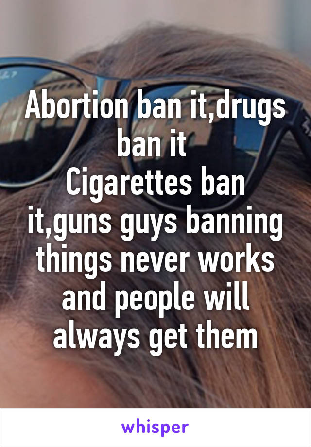 Abortion ban it,drugs ban it 
Cigarettes ban it,guns guys banning things never works and people will always get them