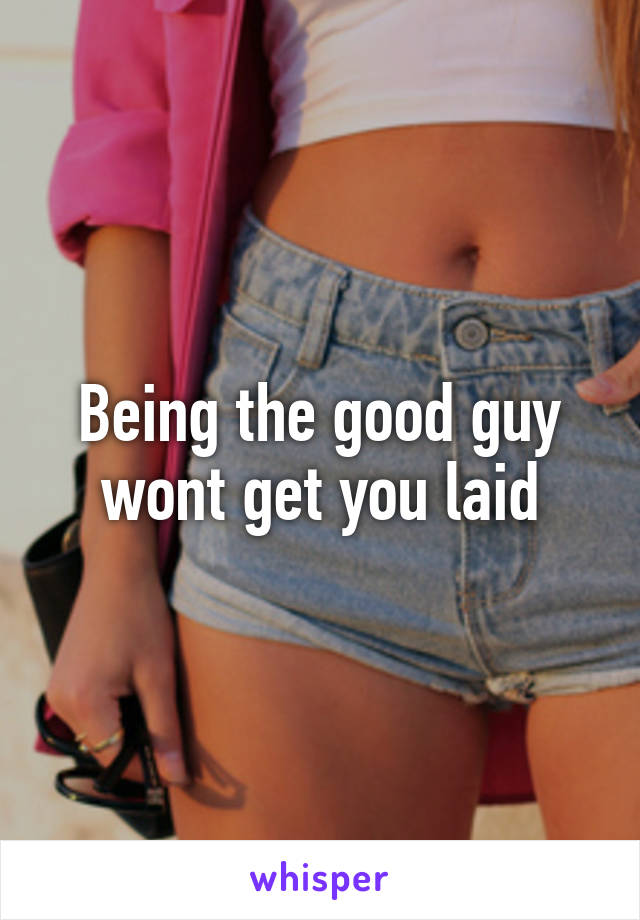 Being the good guy wont get you laid