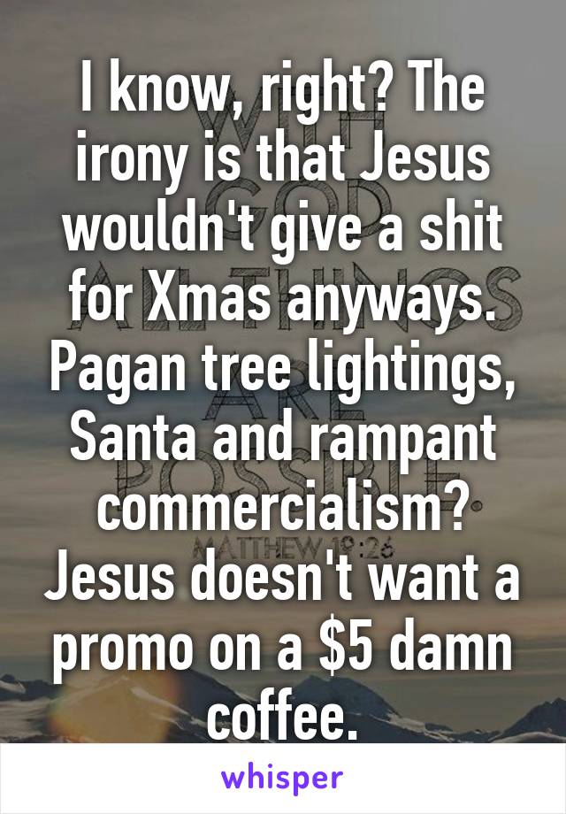 I know, right? The irony is that Jesus wouldn't give a shit for Xmas anyways. Pagan tree lightings, Santa and rampant commercialism? Jesus doesn't want a promo on a $5 damn coffee.