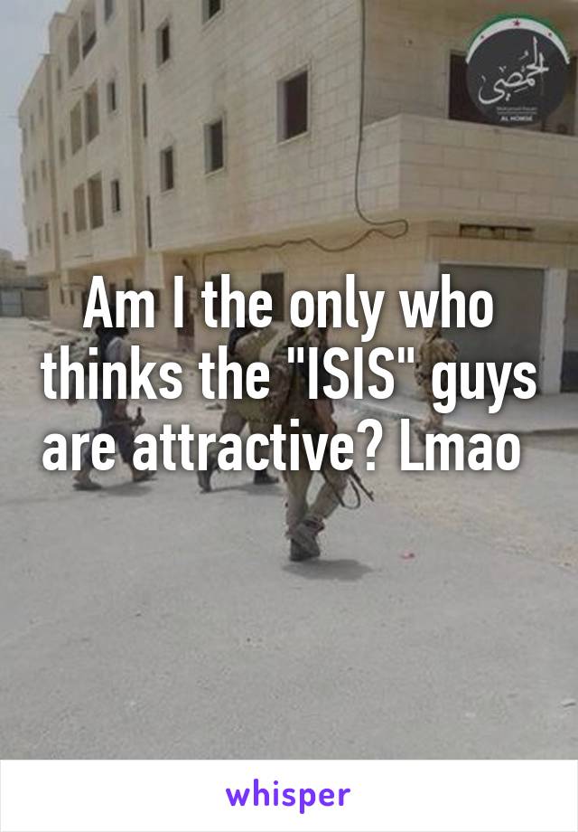 Am I the only who thinks the "ISIS" guys are attractive? Lmao  