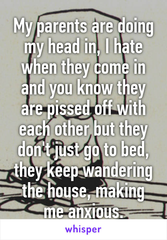 My parents are doing my head in, I hate when they come in and you know they are pissed off with each other but they don't just go to bed, they keep wandering the house, making me anxious.