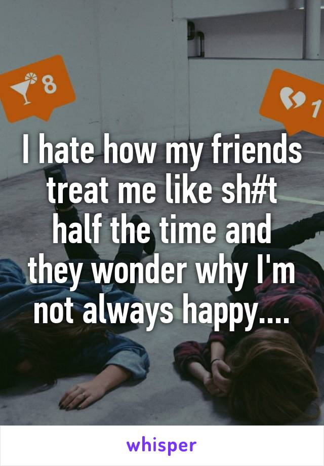 I hate how my friends treat me like sh#t half the time and they wonder why I'm not always happy....
