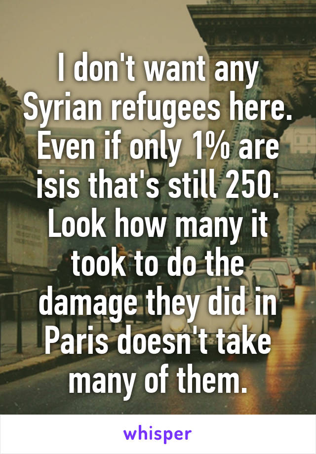 I don't want any Syrian refugees here. Even if only 1% are isis that's still 250. Look how many it took to do the damage they did in Paris doesn't take many of them.