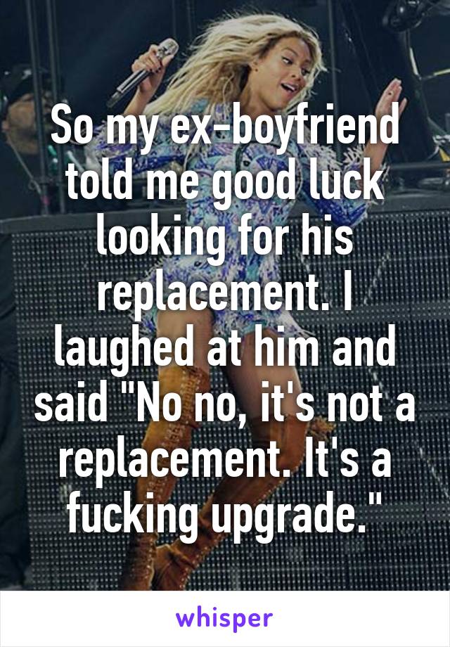 So my ex-boyfriend told me good luck looking for his replacement. I laughed at him and said "No no, it's not a replacement. It's a fucking upgrade."