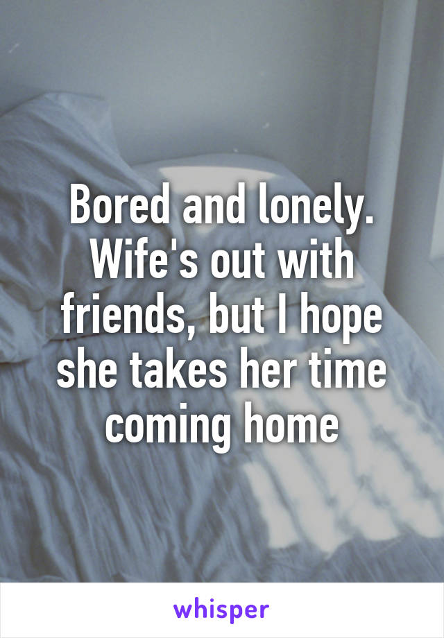 Bored and lonely. Wife's out with friends, but I hope she takes her time coming home