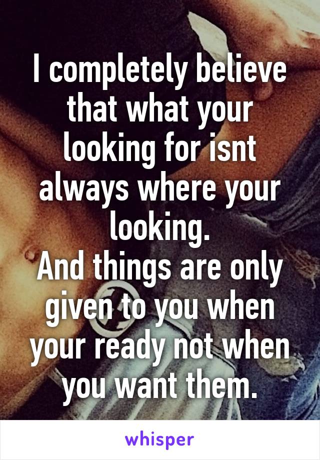 I completely believe that what your looking for isnt always where your looking.
And things are only given to you when your ready not when you want them.