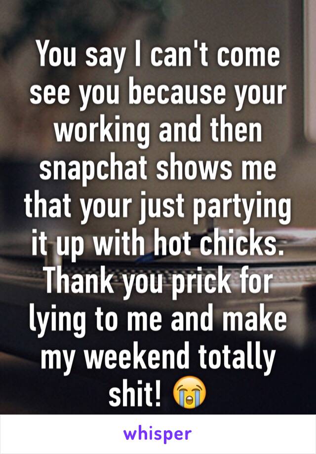 You say I can't come see you because your working and then snapchat shows me that your just partying it up with hot chicks. Thank you prick for lying to me and make my weekend totally shit! 😭
