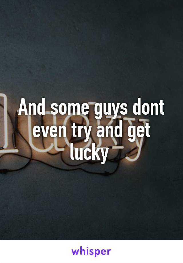 And some guys dont even try and get lucky 