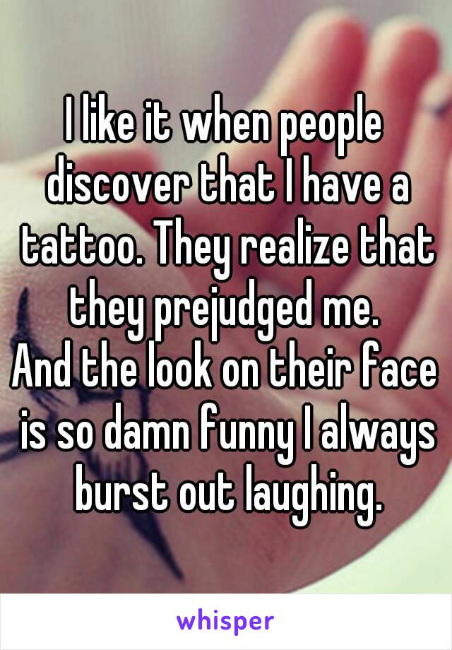 I like it when people discover that I have a tattoo. They realize that they prejudged me. 
And the look on their face is so damn funny I always burst out laughing.
