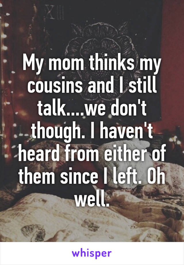 My mom thinks my cousins and I still talk....we don't though. I haven't heard from either of them since I left. Oh well.