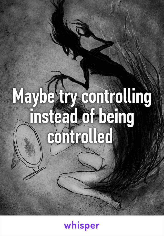 Maybe try controlling instead of being controlled 