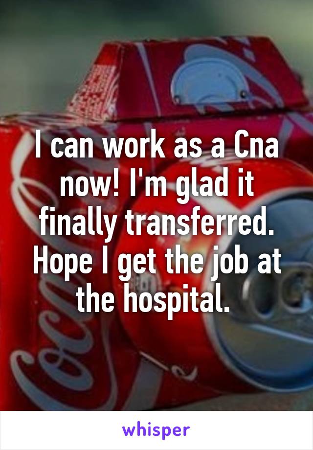 I can work as a Cna now! I'm glad it finally transferred. Hope I get the job at the hospital. 