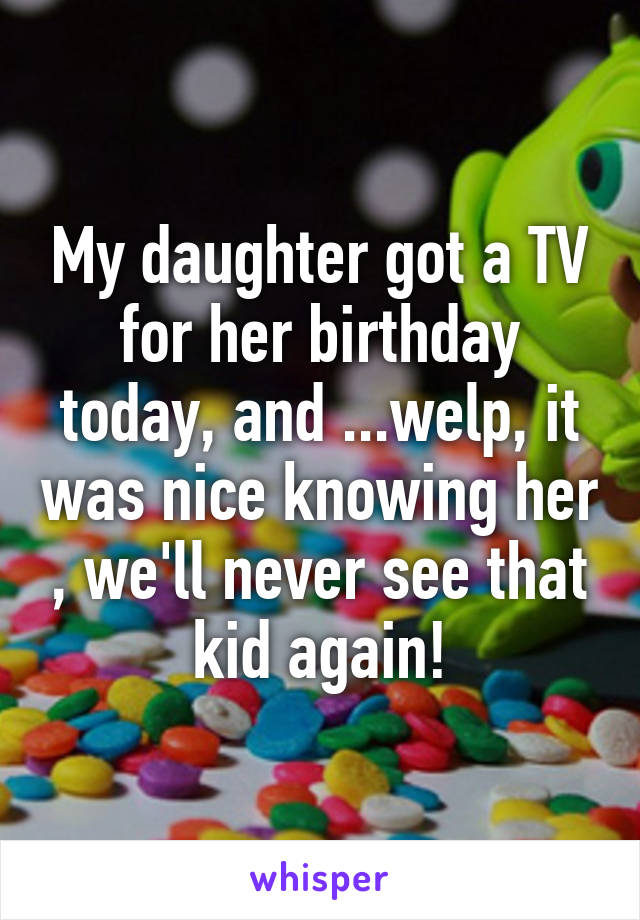My daughter got a TV for her birthday today, and ...welp, it was nice knowing her , we'll never see that kid again!