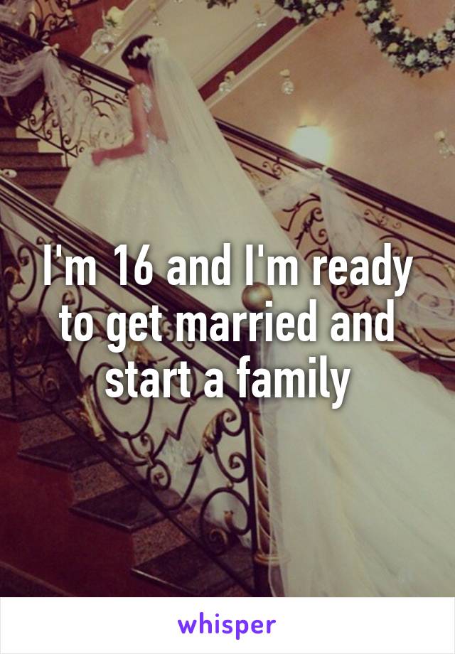 I'm 16 and I'm ready to get married and start a family