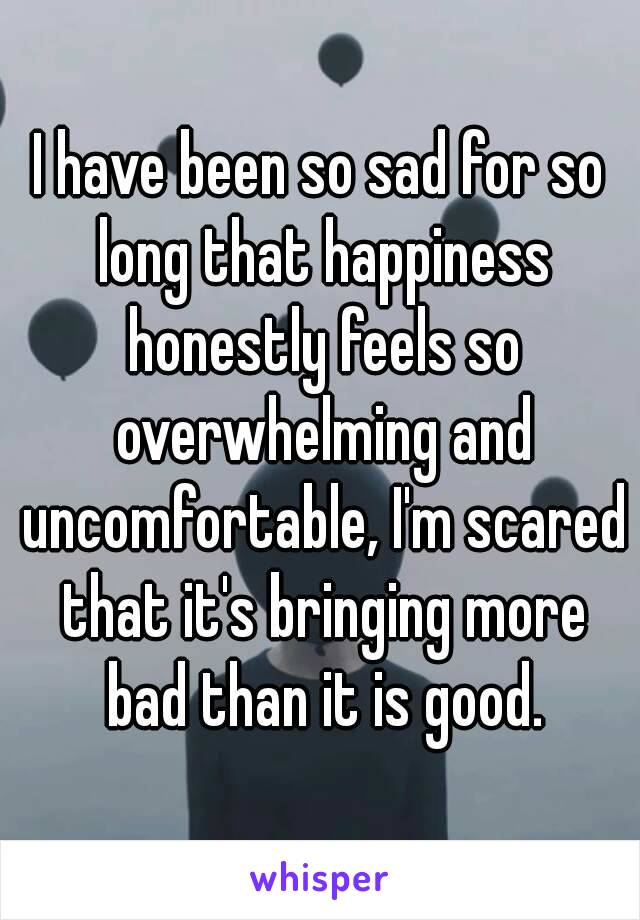 I have been so sad for so long that happiness honestly feels so overwhelming and uncomfortable, I'm scared that it's bringing more bad than it is good.