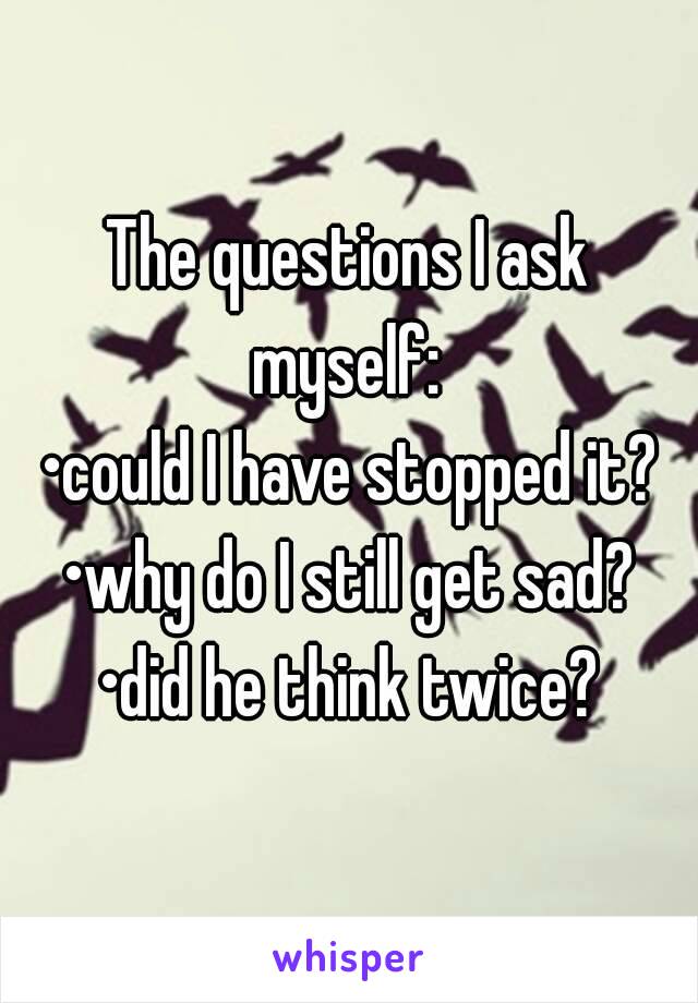 The questions I ask myself: 
•could I have stopped it?
•why do I still get sad?
•did he think twice?