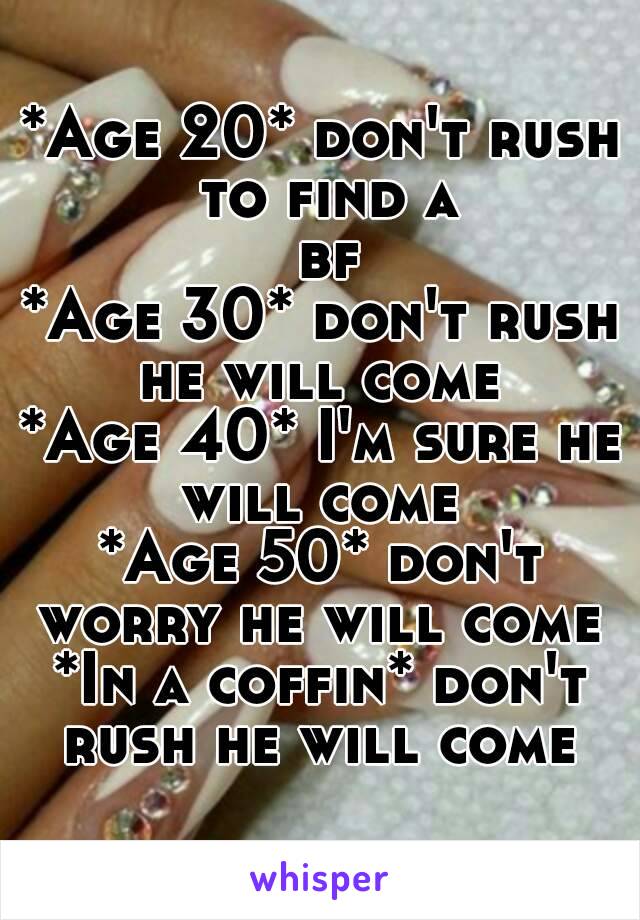 *Age 20* don't rush to find a bf
*Age 30* don't rush he will come 
*Age 40* I'm sure he will come 
*Age 50* don't worry he will come 
*In a coffin* don't rush he will come 