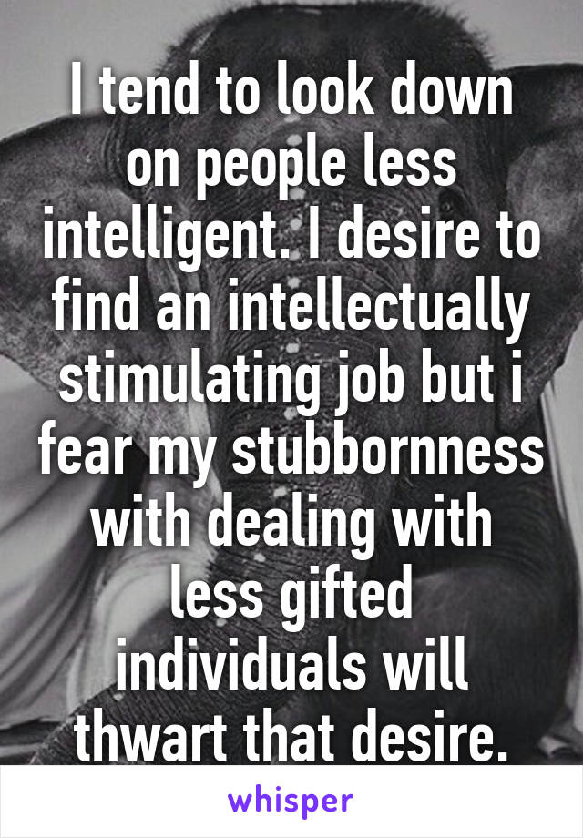 I tend to look down on people less intelligent. I desire to find an intellectually stimulating job but i fear my stubbornness with dealing with less gifted individuals will thwart that desire.