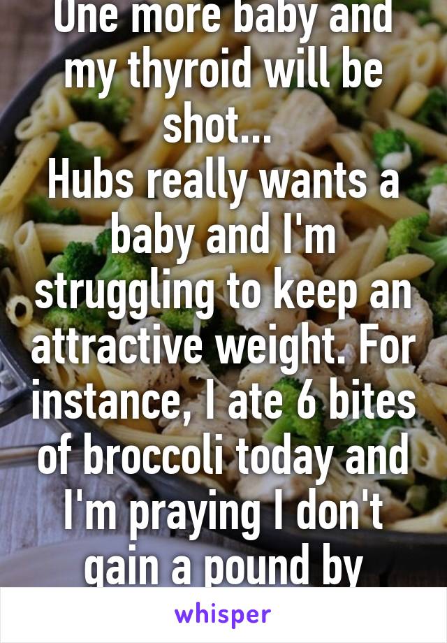 One more baby and my thyroid will be shot... 
Hubs really wants a baby and I'm struggling to keep an attractive weight. For instance, I ate 6 bites of broccoli today and I'm praying I don't gain a pound by tomorrow. 