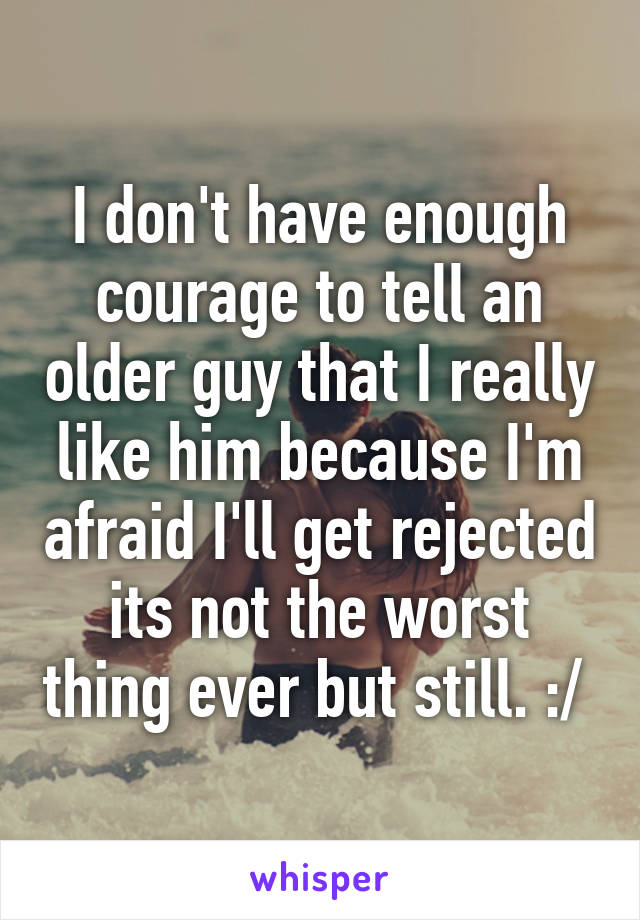I don't have enough courage to tell an older guy that I really like him because I'm afraid I'll get rejected its not the worst thing ever but still. :/ 