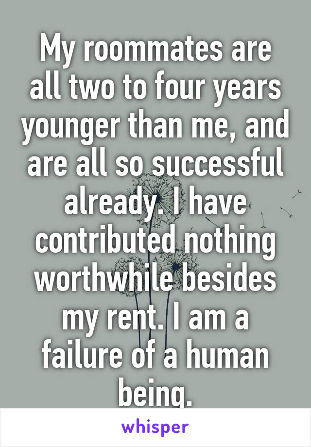 My roommates are all two to four years younger than me, and are all so successful already. I have contributed nothing worthwhile besides my rent. I am a failure of a human being.