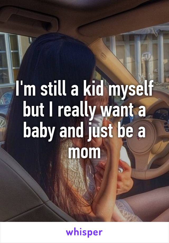 I'm still a kid myself but I really want a baby and just be a mom