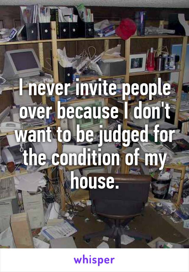I never invite people over because I don't want to be judged for the condition of my house.