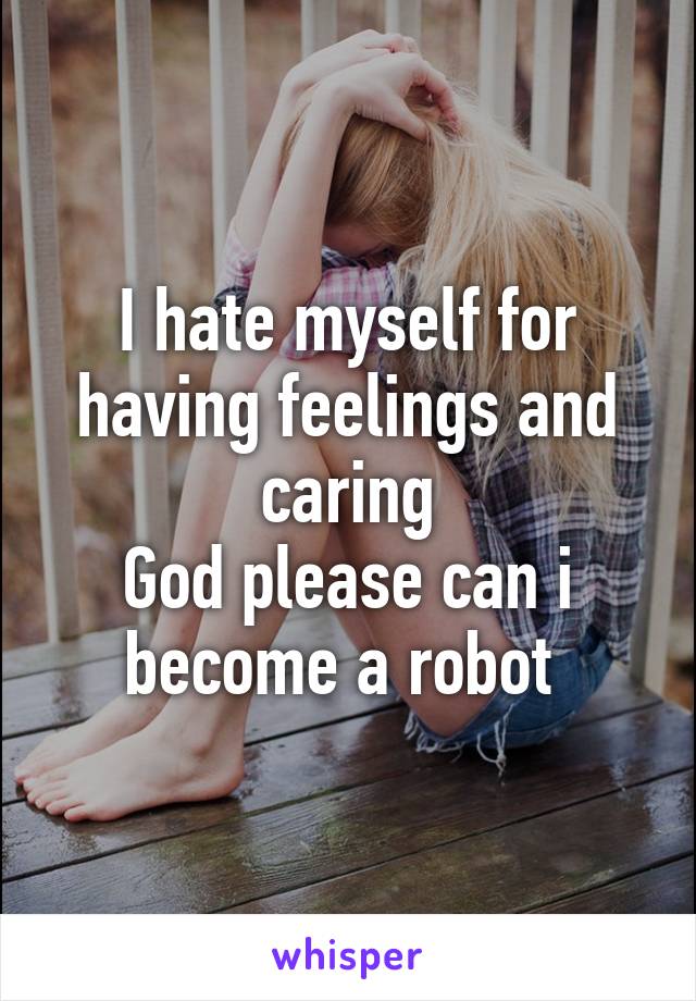I hate myself for having feelings and caring
God please can i become a robot 
