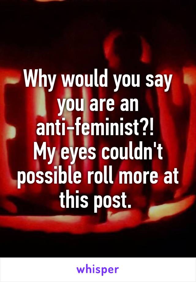Why would you say you are an anti-feminist?! 
My eyes couldn't possible roll more at this post. 
