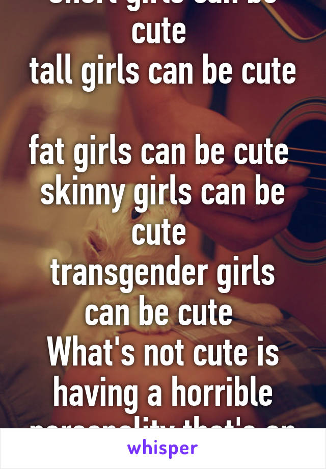 Short girls can be cute 
tall girls can be cute 
fat girls can be cute 
skinny girls can be cute 
transgender girls can be cute 
What's not cute is having a horrible personality that's an instant hell no