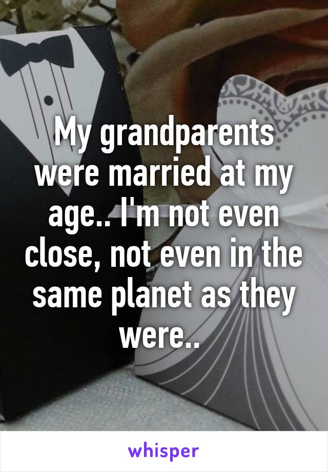 My grandparents were married at my age.. I'm not even close, not even in the same planet as they were.. 