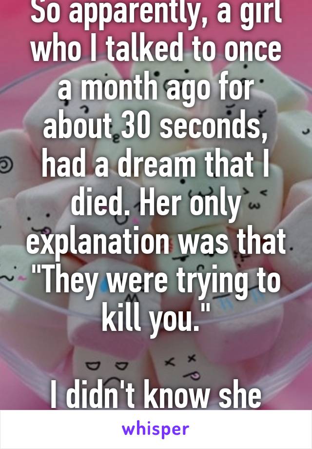 So apparently, a girl who I talked to once a month ago for about 30 seconds, had a dream that I died. Her only explanation was that "They were trying to kill you."

I didn't know she took note of me.