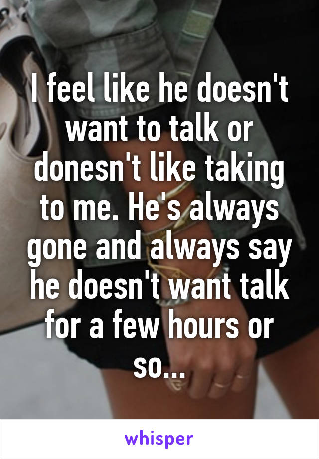 I feel like he doesn't want to talk or donesn't like taking to me. He's always gone and always say he doesn't want talk for a few hours or so...