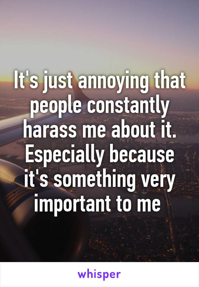It's just annoying that people constantly harass me about it. Especially because it's something very important to me 
