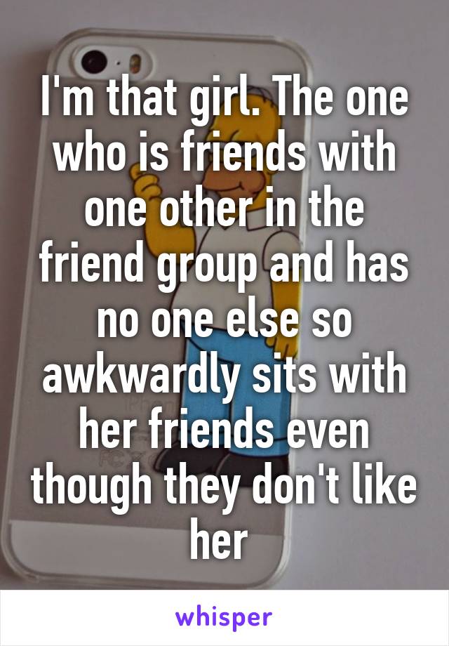 I'm that girl. The one who is friends with one other in the friend group and has no one else so awkwardly sits with her friends even though they don't like her 
