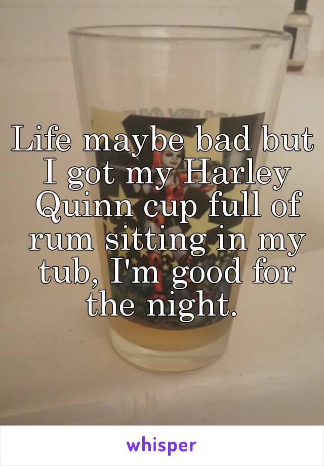 Life maybe bad but I got my Harley Quinn cup full of rum sitting in my tub, I'm good for the night. 