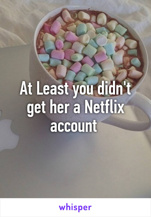 At Least you didn't get her a Netflix account 