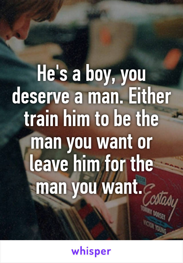 He's a boy, you deserve a man. Either train him to be the man you want or leave him for the man you want. 