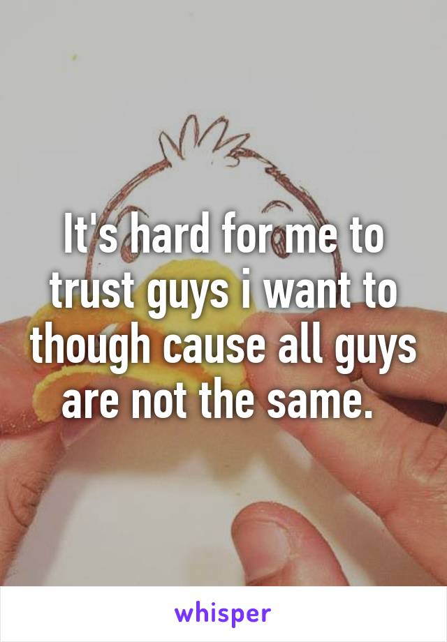 It's hard for me to trust guys i want to though cause all guys are not the same. 