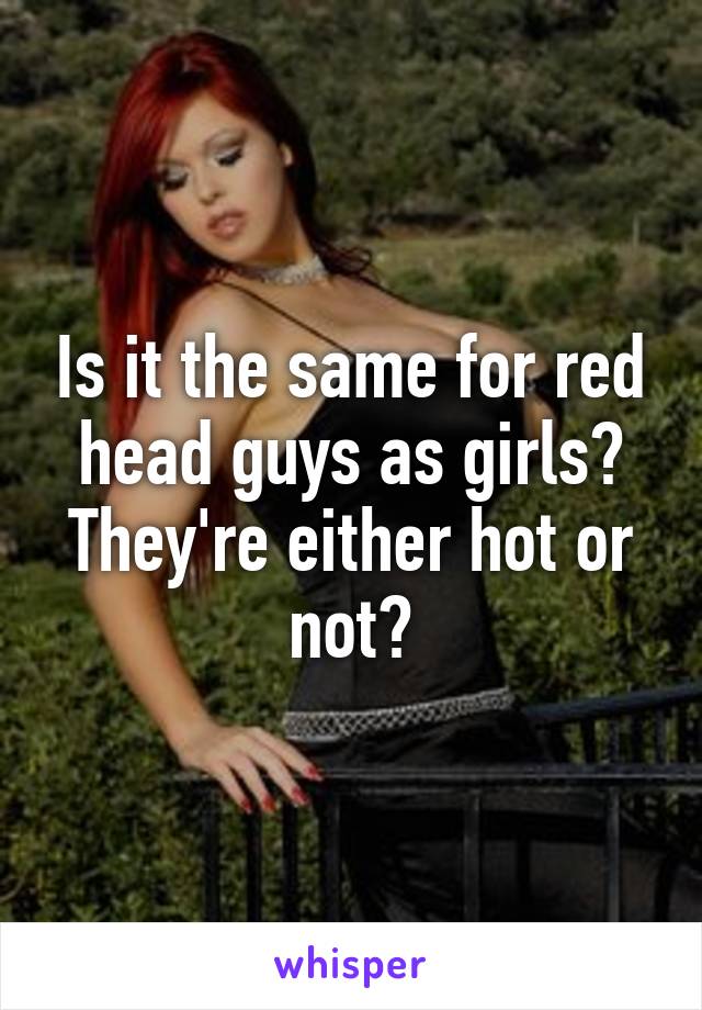Is it the same for red head guys as girls? They're either hot or not?