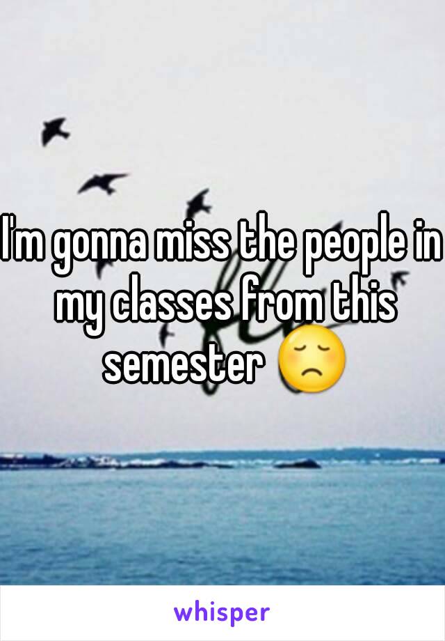 I'm gonna miss the people in my classes from this semester 😞