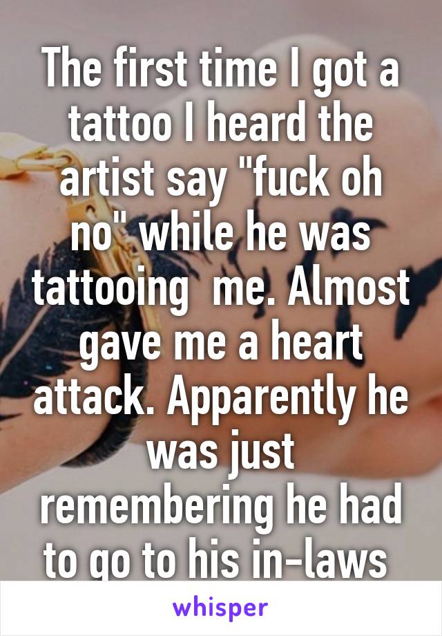 The first time I got a tattoo I heard the artist say "fuck oh no" while he was tattooing  me. Almost gave me a heart attack. Apparently he was just remembering he had to go to his in-laws 