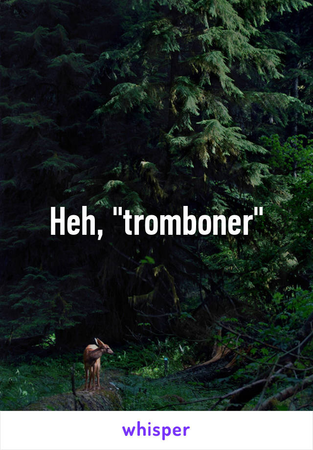Heh, "tromboner"