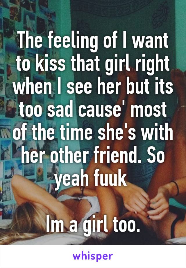 The feeling of I want to kiss that girl right when I see her but its too sad cause' most of the time she's with her other friend. So yeah fuuk 

Im a girl too.