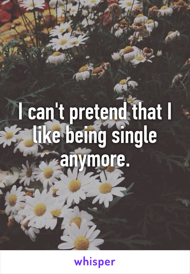 I can't pretend that I like being single anymore.