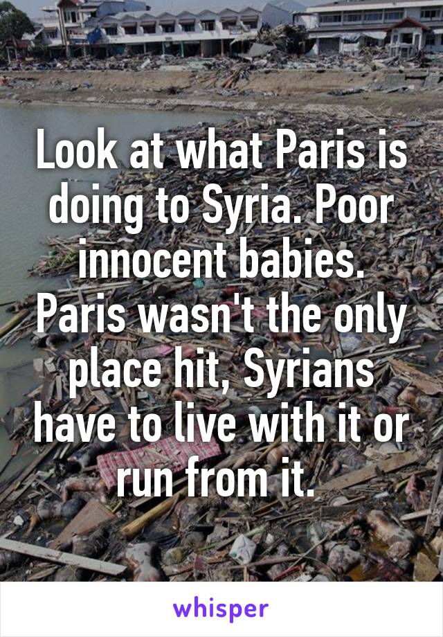 Look at what Paris is doing to Syria. Poor innocent babies. Paris wasn't the only place hit, Syrians have to live with it or run from it. 