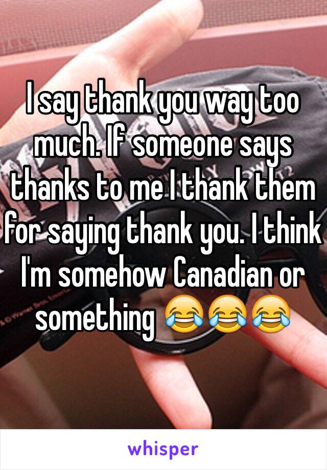 I say thank you way too much. If someone says thanks to me I thank them for saying thank you. I think I'm somehow Canadian or something 😂😂😂
