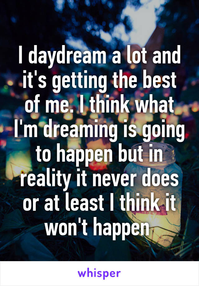 I daydream a lot and it's getting the best of me. I think what I'm dreaming is going to happen but in reality it never does or at least I think it won't happen 