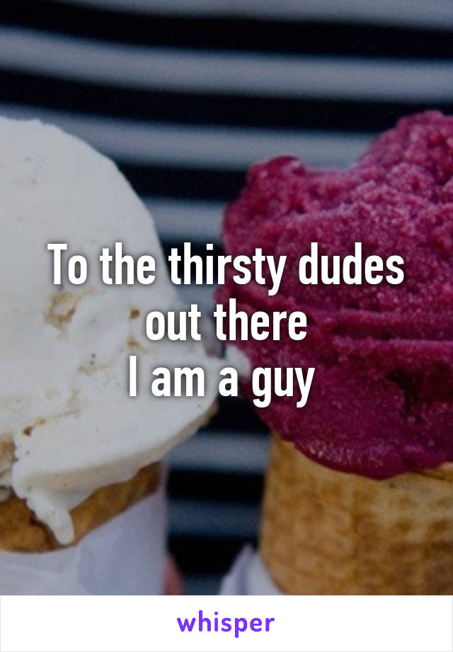 To the thirsty dudes out there
I am a guy 