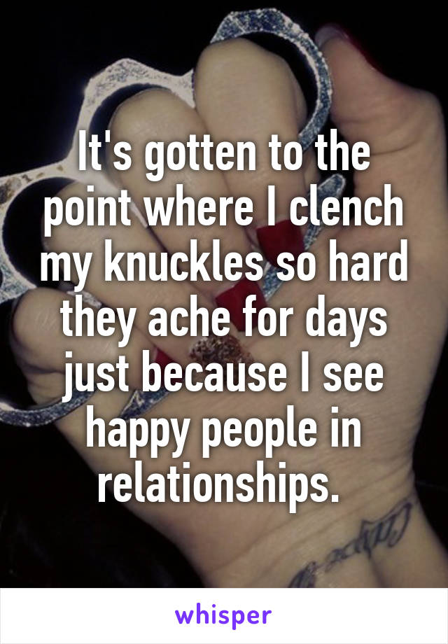 It's gotten to the point where I clench my knuckles so hard they ache for days just because I see happy people in relationships. 